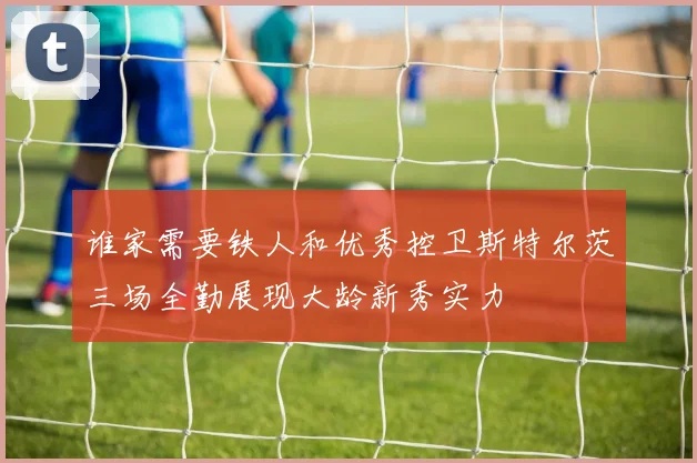 谁家需要铁人和优秀控卫斯特尔茨三场全勤展现大龄新秀实力