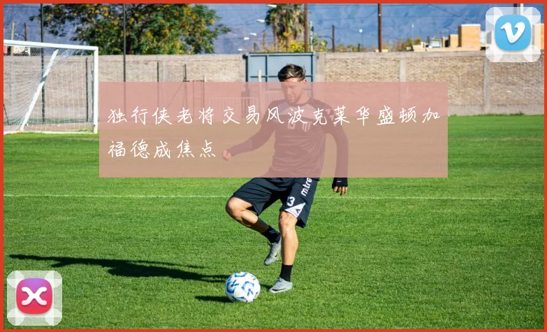 独行侠老将交易风波克莱华盛顿加福德成焦点