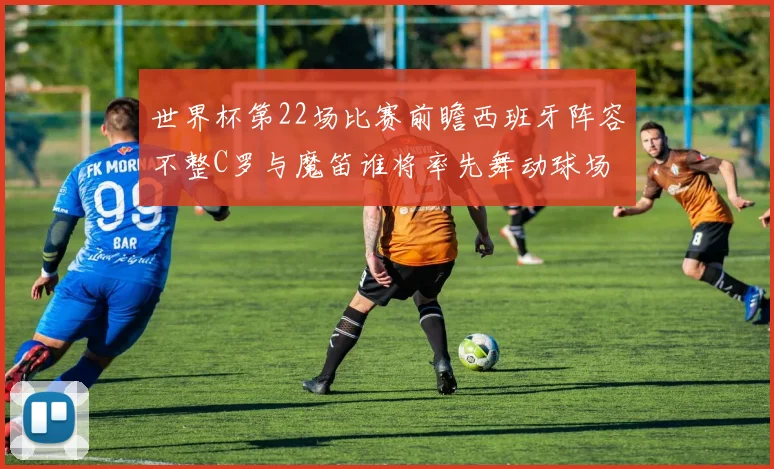 世界杯第22场比赛前瞻西班牙阵容不整C罗与魔笛谁将率先舞动球场