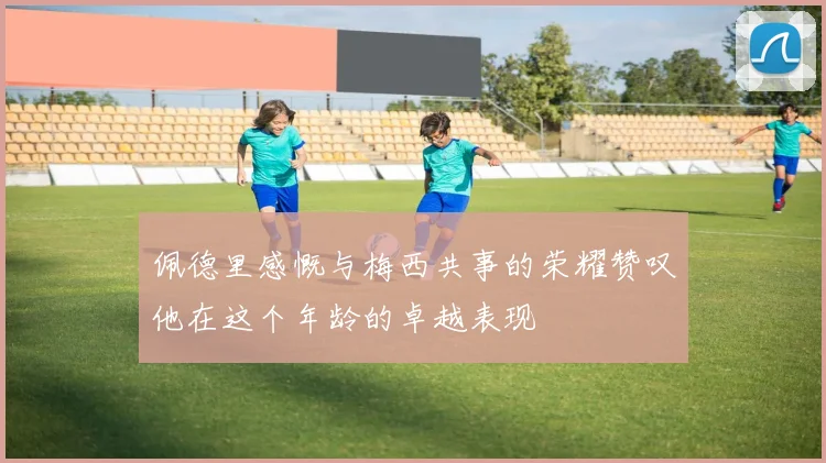 佩德里感慨与梅西共事的荣耀赞叹他在这个年龄的卓越表现