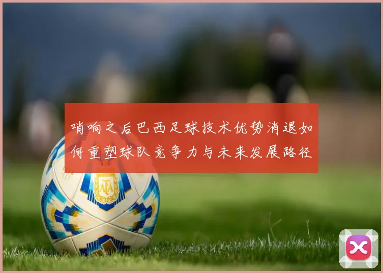哨响之后巴西足球技术优势消退如何重塑球队竞争力与未来发展路径