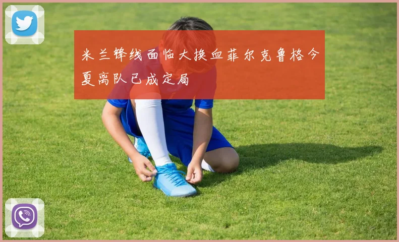 米兰锋线面临大换血菲尔克鲁格今夏离队已成定局