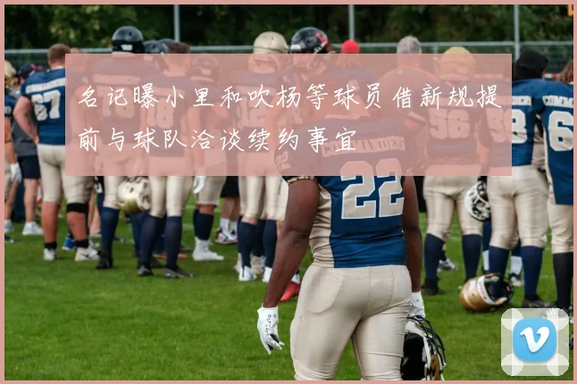 名记曝小里和吹杨等球员借新规提前与球队洽谈续约事宜