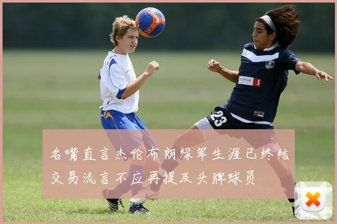 名嘴直言杰伦布朗绿军生涯已终结交易流言不应再提及头牌球员