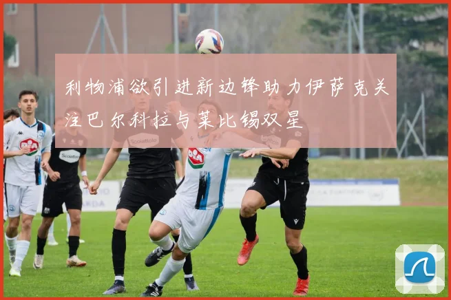 利物浦欲引进新边锋助力伊萨克关注巴尔科拉与莱比锡双星