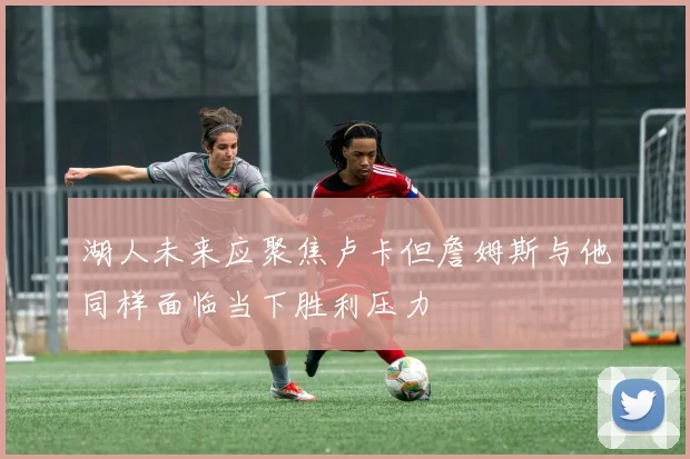 湖人未来应聚焦卢卡但詹姆斯与他同样面临当下胜利压力