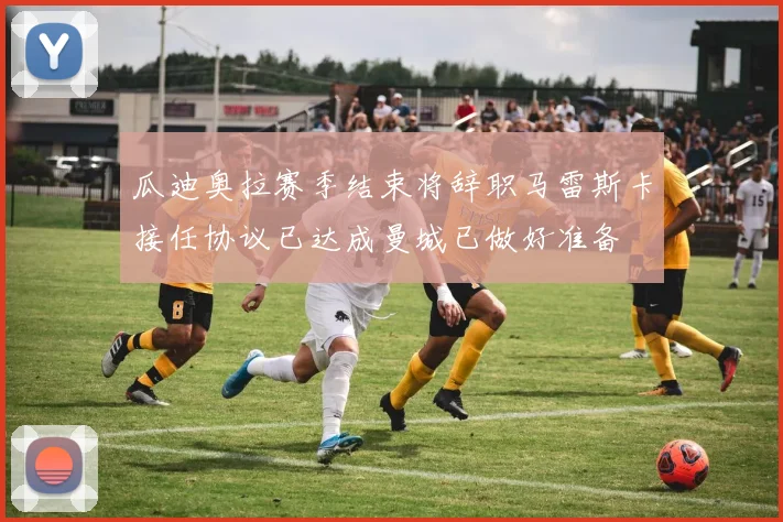 瓜迪奥拉赛季结束将辞职马雷斯卡接任协议已达成曼城已做好准备