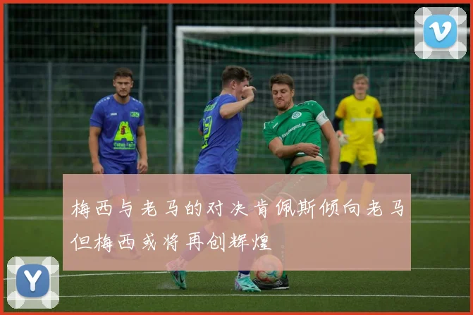 梅西与老马的对决肯佩斯倾向老马但梅西或将再创辉煌